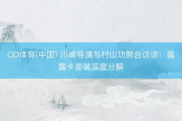 OD体育(中国) 川崎导演与村山功聚合访谈：露露卡变装深度分解