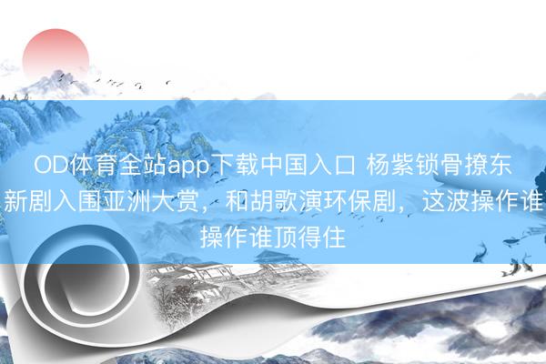 OD体育全站app下载中国入口 杨紫锁骨撩东谈主！新剧入围亚洲大赏，和胡歌演环保剧，这波操作谁顶得住
