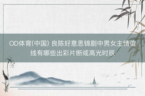 OD体育(中国) 良陈好意思锦剧中男女主情谊线有哪些出彩片断或高光时辰