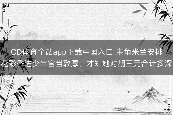 OD体育全站app下载中国入口 主角米兰安排花彩香进少年宫当敦厚,才知她对胡三元合计多深