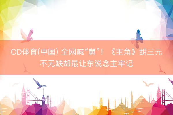 OD体育(中国) 全网喊“舅”!《主角》胡三元不无缺却最让东说念主牢记