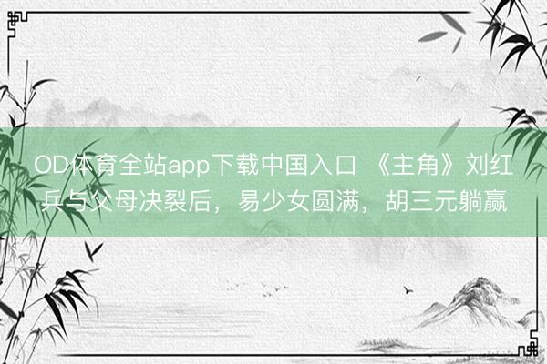 OD体育全站app下载中国入口 《主角》刘红兵与父母决裂后,易少女圆满,胡三元躺赢