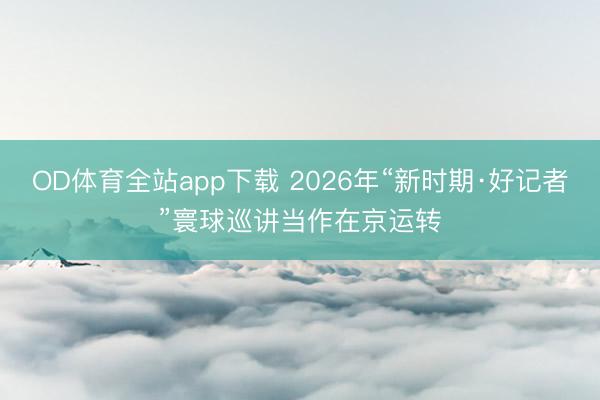 OD体育全站app下载 2026年“新时期·好记者”寰球巡讲当作在京运转