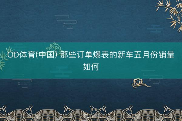 OD体育(中国) 那些订单爆表的新车五月份销量如何