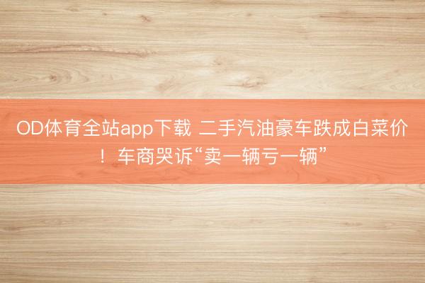 OD体育全站app下载 二手汽油豪车跌成白菜价!车商哭诉“卖一辆亏一辆”