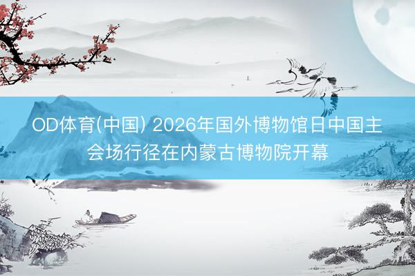 OD体育(中国) 2026年国外博物馆日中国主会场行径在内蒙古博物院开幕