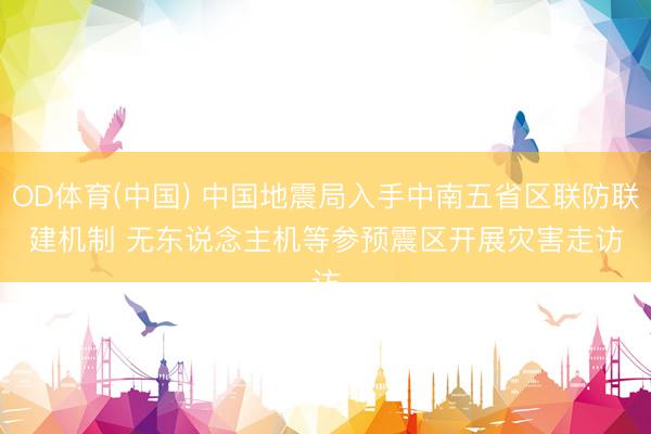 OD体育(中国) 中国地震局入手中南五省区联防联建机制 无东说念主机等参预震区开展灾害走访