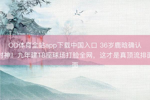 OD体育全站app下载中国入口 36岁鹿晗确认封神！九年建18座球场打脸全网，这才是真顶流排面