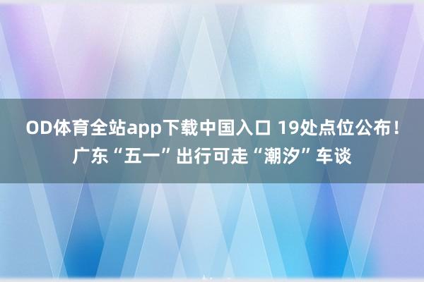 OD体育全站app下载中国入口 19处点位公布！广东“五一”出行可走“潮汐”车谈