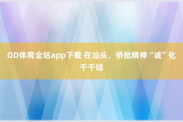 OD体育全站app下载 在汕头，侨批精神“诚”化千千结