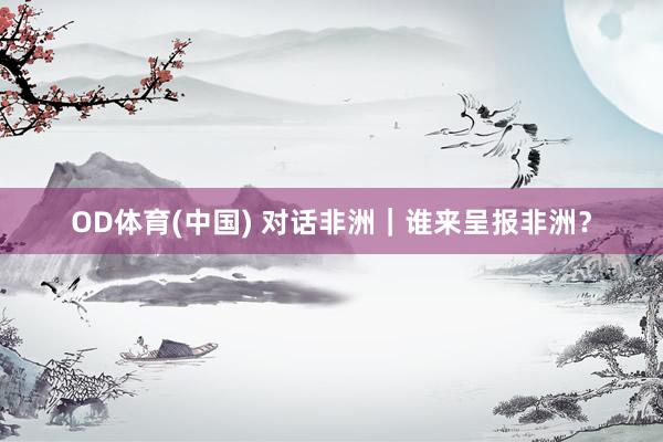 OD体育(中国) 对话非洲｜谁来呈报非洲？