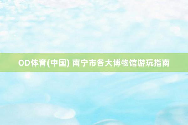 OD体育(中国) 南宁市各大博物馆游玩指南