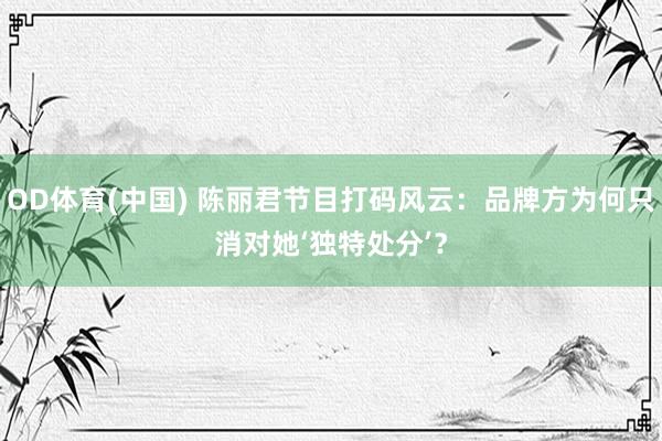 OD体育(中国) 陈丽君节目打码风云:品牌方为何只消对她‘独特处分’?